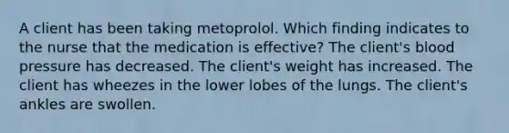 A client has been taking metoprolol. Which finding indicates to the nurse that the medication is effective? The client's blood pressure has decreased. The client's weight has increased. The client has wheezes in the lower lobes of the lungs. The client's ankles are swollen.