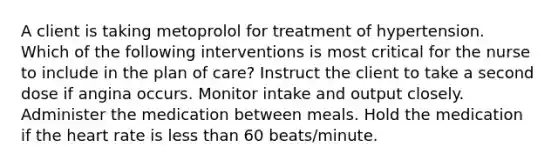 A client is taking metoprolol for treatment of hypertension. Which of the following interventions is most critical for the nurse to include in the plan of care? Instruct the client to take a second dose if angina occurs. Monitor intake and output closely. Administer the medication between meals. Hold the medication if the heart rate is less than 60 beats/minute.