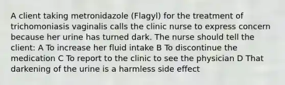 A client taking metronidazole (Flagyl) for the treatment of trichomoniasis vaginalis calls the clinic nurse to express concern because her urine has turned dark. The nurse should tell the client: A To increase her fluid intake B To discontinue the medication C To report to the clinic to see the physician D That darkening of the urine is a harmless side effect