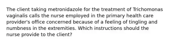 The client taking metronidazole for the treatment of Trichomonas vaginalis calls the nurse employed in the primary health care provider's office concerned because of a feeling of tingling and numbness in the extremities. Which instructions should the nurse provide to the client?