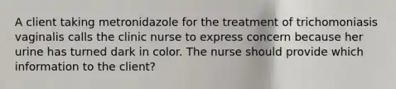 A client taking metronidazole for the treatment of trichomoniasis vaginalis calls the clinic nurse to express concern because her urine has turned dark in color. The nurse should provide which information to the client?