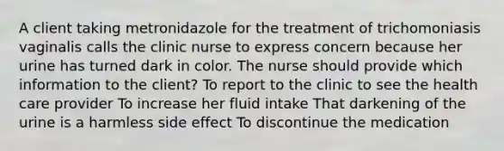 A client taking metronidazole for the treatment of trichomoniasis vaginalis calls the clinic nurse to express concern because her urine has turned dark in color. The nurse should provide which information to the client? To report to the clinic to see the health care provider To increase her fluid intake That darkening of the urine is a harmless side effect To discontinue the medication