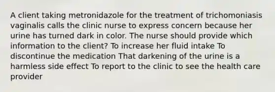 A client taking metronidazole for the treatment of trichomoniasis vaginalis calls the clinic nurse to express concern because her urine has turned dark in color. The nurse should provide which information to the client? To increase her fluid intake To discontinue the medication That darkening of the urine is a harmless side effect To report to the clinic to see the health care provider