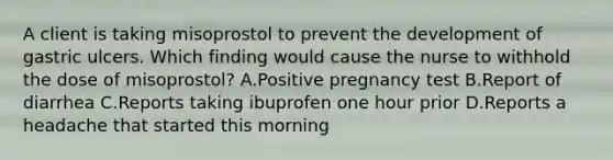 A client is taking misoprostol to prevent the development of gastric ulcers. Which finding would cause the nurse to withhold the dose of misoprostol? A.Positive pregnancy test B.Report of diarrhea C.Reports taking ibuprofen one hour prior D.Reports a headache that started this morning