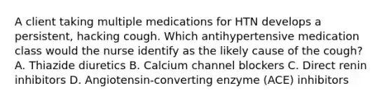 A client taking multiple medications for HTN develops a persistent, hacking cough. Which antihypertensive medication class would the nurse identify as the likely cause of the cough? A. Thiazide diuretics B. Calcium channel blockers C. Direct renin inhibitors D. Angiotensin-converting enzyme (ACE) inhibitors