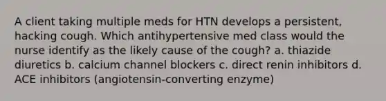 A client taking multiple meds for HTN develops a persistent, hacking cough. Which antihypertensive med class would the nurse identify as the likely cause of the cough? a. thiazide diuretics b. calcium channel blockers c. direct renin inhibitors d. ACE inhibitors (angiotensin-converting enzyme)