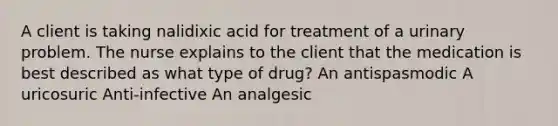 A client is taking nalidixic acid for treatment of a urinary problem. The nurse explains to the client that the medication is best described as what type of drug? An antispasmodic A uricosuric Anti-infective An analgesic