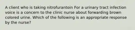 A client who is taking nitrofurantoin For a urinary tract infection voice is a concern to the clinic nurse about forwarding brown colored urine. Which of the following is an appropriate response by the nurse?