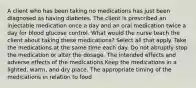 A client who has been taking no medications has just been diagnosed as having diabetes. The client is prescribed an injectable medication once a day and an oral medication twice a day for blood glucose control. What would the nurse teach the client about taking these medications? Select all that apply. Take the medications at the same time each day. Do not abruptly stop the medication or alter the dosage. The intended effects and adverse effects of the medications Keep the medications in a lighted, warm, and dry place. The appropriate timing of the medications in relation to food