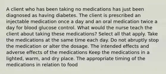 A client who has been taking no medications has just been diagnosed as having diabetes. The client is prescribed an injectable medication once a day and an oral medication twice a day for blood glucose control. What would the nurse teach the client about taking these medications? Select all that apply. Take the medications at the same time each day. Do not abruptly stop the medication or alter the dosage. The intended effects and adverse effects of the medications Keep the medications in a lighted, warm, and dry place. The appropriate timing of the medications in relation to food