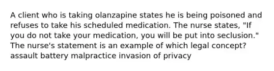 A client who is taking olanzapine states he is being poisoned and refuses to take his scheduled medication. The nurse states, "If you do not take your medication, you will be put into seclusion." The nurse's statement is an example of which legal concept? assault battery malpractice invasion of privacy