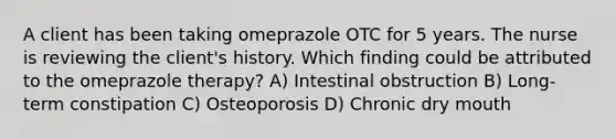 A client has been taking omeprazole OTC for 5 years. The nurse is reviewing the client's history. Which finding could be attributed to the omeprazole therapy? A) Intestinal obstruction B) Long-term constipation C) Osteoporosis D) Chronic dry mouth