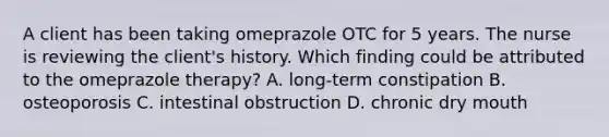 A client has been taking omeprazole OTC for 5 years. The nurse is reviewing the client's history. Which finding could be attributed to the omeprazole therapy? A. long-term constipation B. osteoporosis C. intestinal obstruction D. chronic dry mouth