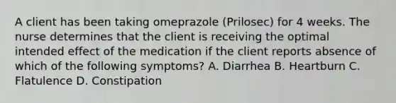 A client has been taking omeprazole (Prilosec) for 4 weeks. The nurse determines that the client is receiving the optimal intended effect of the medication if the client reports absence of which of the following symptoms? A. Diarrhea B. Heartburn C. Flatulence D. Constipation