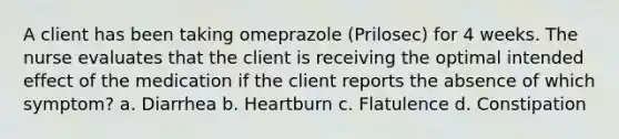 A client has been taking omeprazole (Prilosec) for 4 weeks. The nurse evaluates that the client is receiving the optimal intended effect of the medication if the client reports the absence of which symptom? a. Diarrhea b. Heartburn c. Flatulence d. Constipation