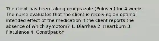 The client has been taking omeprazole (Prilosec) for 4 weeks. The nurse evaluates that the client is receiving an optimal intended effect of the medication if the client reports the absence of which symptom? 1. Diarrhea 2. Heartburn 3. Flatulence 4. Constipation