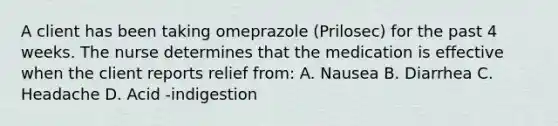 A client has been taking omeprazole (Prilosec) for the past 4 weeks. The nurse determines that the medication is effective when the client reports relief from: A. Nausea B. Diarrhea C. Headache D. Acid -indigestion