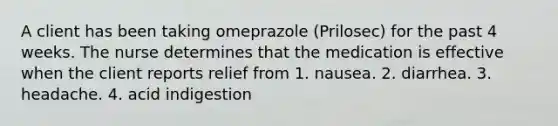 A client has been taking omeprazole (Prilosec) for the past 4 weeks. The nurse determines that the medication is effective when the client reports relief from 1. nausea. 2. diarrhea. 3. headache. 4. acid indigestion