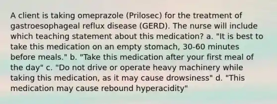 A client is taking omeprazole (Prilosec) for the treatment of gastroesophageal reflux disease (GERD). The nurse will include which teaching statement about this medication? a. "It is best to take this medication on an empty stomach, 30-60 minutes before meals." b. "Take this medication after your first meal of the day" c. "Do not drive or operate heavy machinery while taking this medication, as it may cause drowsiness" d. "This medication may cause rebound hyperacidity"