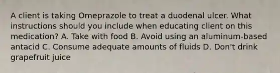 A client is taking Omeprazole to treat a duodenal ulcer. What instructions should you include when educating client on this medication? A. Take with food B. Avoid using an aluminum-based antacid C. Consume adequate amounts of fluids D. Don't drink grapefruit juice