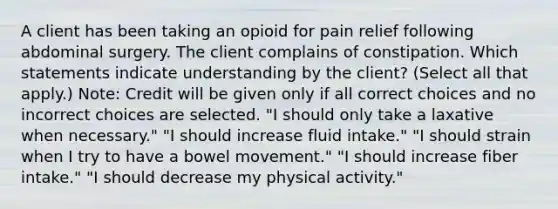 A client has been taking an opioid for pain relief following abdominal surgery. The client complains of constipation. Which statements indicate understanding by the client? (Select all that apply.) Note: Credit will be given only if all correct choices and no incorrect choices are selected. "I should only take a laxative when necessary." "I should increase fluid intake." "I should strain when I try to have a bowel movement." "I should increase fiber intake." "I should decrease my physical activity."