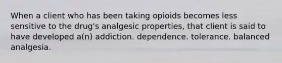 When a client who has been taking opioids becomes less sensitive to the drug's analgesic properties, that client is said to have developed a(n) addiction. dependence. tolerance. balanced analgesia.