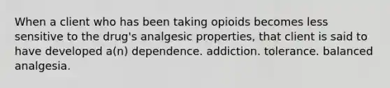 When a client who has been taking opioids becomes less sensitive to the drug's analgesic properties, that client is said to have developed a(n) dependence. addiction. tolerance. balanced analgesia.