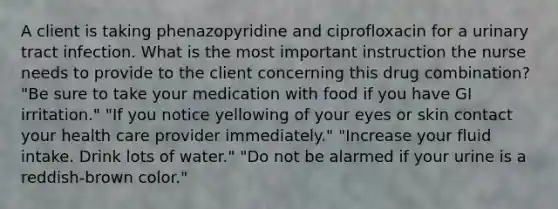 A client is taking phenazopyridine and ciprofloxacin for a urinary tract infection. What is the most important instruction the nurse needs to provide to the client concerning this drug combination? "Be sure to take your medication with food if you have GI irritation." "If you notice yellowing of your eyes or skin contact your health care provider immediately." "Increase your fluid intake. Drink lots of water." "Do not be alarmed if your urine is a reddish-brown color."