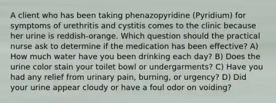 A client who has been taking phenazopyridine (Pyridium) for symptoms of urethritis and cystitis comes to the clinic because her urine is reddish-orange. Which question should the practical nurse ask to determine if the medication has been effective? A) How much water have you been drinking each day? B) Does the urine color stain your toilet bowl or undergarments? C) Have you had any relief from urinary pain, burning, or urgency? D) Did your urine appear cloudy or have a foul odor on voiding?