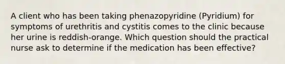 A client who has been taking phenazopyridine (Pyridium) for symptoms of urethritis and cystitis comes to the clinic because her urine is reddish-orange. Which question should the practical nurse ask to determine if the medication has been effective?