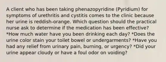 A client who has been taking phenazopyridine (Pyridium) for symptoms of urethritis and cystitis comes to the clinic because her urine is reddish-orange. Which question should the practical nurse ask to determine if the medication has been effective? *How much water have you been drinking each day? *Does the urine color stain your toilet bowel or undergarments? *Have you had any relief from urinary pain, burning, or urgency? *Did your urine appear cloudy or have a foul odor on voiding?