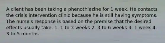 A client has been taking a phenothiazine for 1 week. He contacts the crisis intervention clinic because he is still having symptoms. The nurse's response is based on the premise that the desired effects usually take: 1. 1 to 3 weeks 2. 3 to 6 weeks 3. 1 week 4. 3 to 5 months