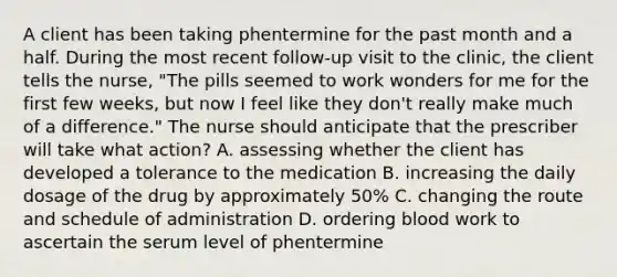 A client has been taking phentermine for the past month and a half. During the most recent follow-up visit to the clinic, the client tells the nurse, "The pills seemed to work wonders for me for the first few weeks, but now I feel like they don't really make much of a difference." The nurse should anticipate that the prescriber will take what action? A. assessing whether the client has developed a tolerance to the medication B. increasing the daily dosage of the drug by approximately 50% C. changing the route and schedule of administration D. ordering blood work to ascertain the serum level of phentermine