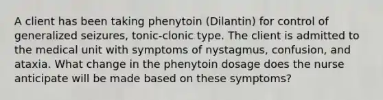 A client has been taking phenytoin (Dilantin) for control of generalized seizures, tonic-clonic type. The client is admitted to the medical unit with symptoms of nystagmus, confusion, and ataxia. What change in the phenytoin dosage does the nurse anticipate will be made based on these symptoms?