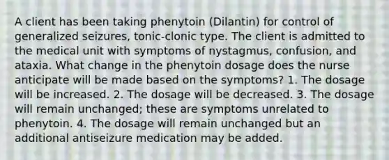 A client has been taking phenytoin (Dilantin) for control of generalized seizures, tonic-clonic type. The client is admitted to the medical unit with symptoms of nystagmus, confusion, and ataxia. What change in the phenytoin dosage does the nurse anticipate will be made based on the symptoms? 1. The dosage will be increased. 2. The dosage will be decreased. 3. The dosage will remain unchanged; these are symptoms unrelated to phenytoin. 4. The dosage will remain unchanged but an additional antiseizure medication may be added.