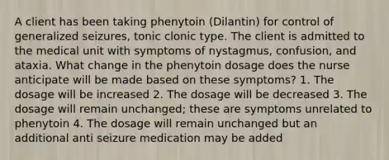 A client has been taking phenytoin (Dilantin) for control of generalized seizures, tonic clonic type. The client is admitted to the medical unit with symptoms of nystagmus, confusion, and ataxia. What change in the phenytoin dosage does the nurse anticipate will be made based on these symptoms? 1. The dosage will be increased 2. The dosage will be decreased 3. The dosage will remain unchanged; these are symptoms unrelated to phenytoin 4. The dosage will remain unchanged but an additional anti seizure medication may be added