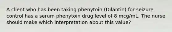 A client who has been taking phenytoin (Dilantin) for seizure control has a serum phenytoin drug level of 8 mcg/mL. The nurse should make which interpretation about this value?