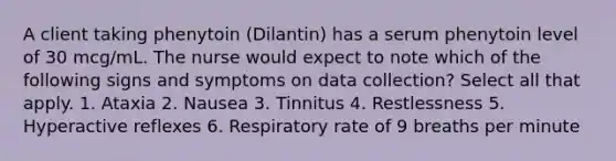 A client taking phenytoin (Dilantin) has a serum phenytoin level of 30 mcg/mL. The nurse would expect to note which of the following signs and symptoms on data collection? Select all that apply. 1. Ataxia 2. Nausea 3. Tinnitus 4. Restlessness 5. Hyperactive reflexes 6. Respiratory rate of 9 breaths per minute