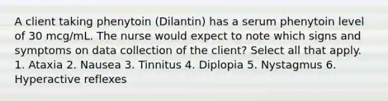 A client taking phenytoin (Dilantin) has a serum phenytoin level of 30 mcg/mL. The nurse would expect to note which signs and symptoms on data collection of the client? Select all that apply. 1. Ataxia 2. Nausea 3. Tinnitus 4. Diplopia 5. Nystagmus 6. Hyperactive reflexes