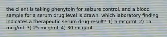 the client is taking phenytoin for seizure control, and a blood sample for a serum drug level is drawn. which laboratory finding indicates a therapeutic serum drug result? 1) 5 mcg/mL 2) 15 mcg/mL 3) 25 mcg/mL 4) 30 mcg/mL