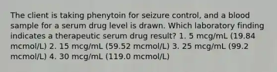 The client is taking phenytoin for seizure control, and a blood sample for a serum drug level is drawn. Which laboratory finding indicates a therapeutic serum drug result? 1. 5 mcg/mL (19.84 mcmol/L) 2. 15 mcg/mL (59.52 mcmol/L) 3. 25 mcg/mL (99.2 mcmol/L) 4. 30 mcg/mL (119.0 mcmol/L)