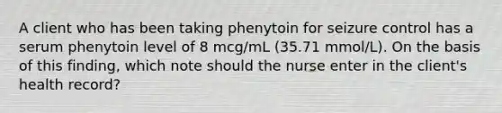 A client who has been taking phenytoin for seizure control has a serum phenytoin level of 8 mcg/mL (35.71 mmol/L). On the basis of this finding, which note should the nurse enter in the client's health record?