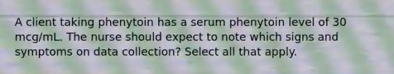 A client taking phenytoin has a serum phenytoin level of 30 mcg/mL. The nurse should expect to note which signs and symptoms on data collection? Select all that apply.