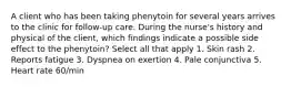 A client who has been taking phenytoin for several years arrives to the clinic for follow-up care. During the nurse's history and physical of the client, which findings indicate a possible side effect to the phenytoin? Select all that apply 1. Skin rash 2. Reports fatigue 3. Dyspnea on exertion 4. Pale conjunctiva 5. Heart rate 60/min