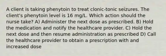 A client is taking phenytoin to treat clonic-tonic seizures. The client's phenytoin level is 16 mg/L. Which action should the nurse take? A) Administer the next dose as prescribed. B) Hold the medication and notify the healthcare provider. C) Hold the next dose and then resume administration as prescribed D) Call the healthcare provider to obtain a prescription with and increased dose