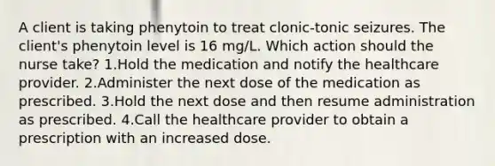 A client is taking phenytoin to treat clonic-tonic seizures. The client's phenytoin level is 16 mg/L. Which action should the nurse take? 1.Hold the medication and notify the healthcare provider. 2.Administer the next dose of the medication as prescribed. 3.Hold the next dose and then resume administration as prescribed. 4.Call the healthcare provider to obtain a prescription with an increased dose.