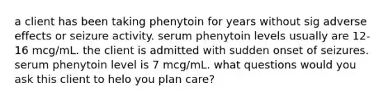 a client has been taking phenytoin for years without sig adverse effects or seizure activity. serum phenytoin levels usually are 12-16 mcg/mL. the client is admitted with sudden onset of seizures. serum phenytoin level is 7 mcg/mL. what questions would you ask this client to helo you plan care?