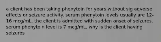 a client has been taking phenytoin for years without sig adverse effects or seizure activity. serum phenytoin levels usually are 12-16 mcg/mL. the client is admitted with sudden onset of seizures. serum phenytoin level is 7 mcg/mL. why is the client having seizures