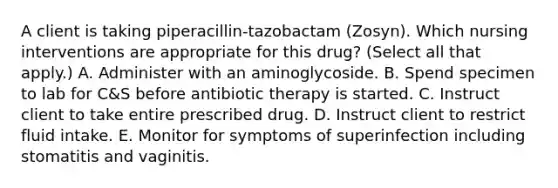 A client is taking piperacillin-tazobactam (Zosyn). Which nursing interventions are appropriate for this drug? (Select all that apply.) A. Administer with an aminoglycoside. B. Spend specimen to lab for C&S before antibiotic therapy is started. C. Instruct client to take entire prescribed drug. D. Instruct client to restrict fluid intake. E. Monitor for symptoms of superinfection including stomatitis and vaginitis.