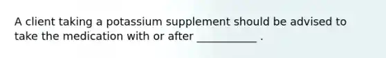 A client taking a potassium supplement should be advised to take the medication with or after ___________ .